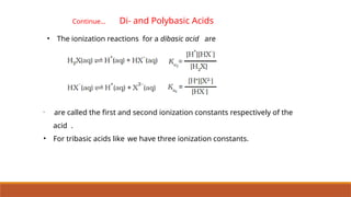 •
are called the first and second ionization constants respectively of the
acid .
• For tribasic acids like we have three ionization constants.
• The ionization reactions for a dibasic acid are
Continue… Di- and Polybasic Acids
 