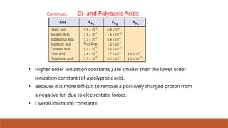 Continue… Di- and Polybasic Acids
• Higher order ionization constants ) are smaller than the lower order
ionization constant (of a polyprotic acid.
• Because it is more difficult to remove a positively charged proton from
a negative ion due to electrostatic forces.
• Overall ionization constant=
 