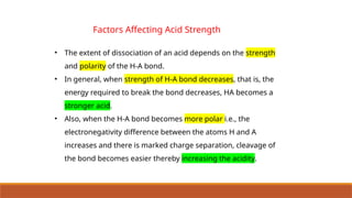 Factors Affecting Acid Strength
• The extent of dissociation of an acid depends on the strength
and polarity of the H-A bond.
• In general, when strength of H-A bond decreases, that is, the
energy required to break the bond decreases, HA becomes a
stronger acid.
• Also, when the H-A bond becomes more polar i.e., the
electronegativity difference between the atoms H and A
increases and there is marked charge separation, cleavage of
the bond becomes easier thereby increasing the acidity.
 