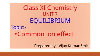 Class XI Chemistry
UNIT 7
EQUILIBRIUM
Topic:-
•Common ion effect
Prepared by :-Vijay Kumar Sethi
 