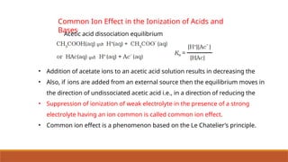 Common Ion Effect in the Ionization of Acids and
Bases
Acetic acid dissociation equilibrium
• Addition of acetate ions to an acetic acid solution results in decreasing the
• Also, if ions are added from an external source then the equilibrium moves in
the direction of undissociated acetic acid i.e., in a direction of reducing the
• Suppression of ionization of weak electrolyte in the presence of a strong
electrolyte having an ion common is called common ion effect.
• Common ion effect is a phenomenon based on the Le Chatelier’s principle.
 