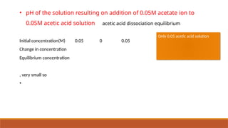 • pH of the solution resulting on addition of 0.05M acetate ion to
0.05M acetic acid solution acetic acid dissociation equilibrium
Initial concentration(M) 0.05 0 0.05
Change in concentration
Equilibrium concentration
, very small so
•
Only 0.05 acetic acid solution
 