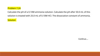 Problem 7.24
Calculate the pH of a 0.10M ammonia solution. Calculate the pH after 50.0 mL of this
solution is treated with 25.0 mL of 0.10M HCl. The dissociation constant of ammonia,
Solution
Continue….
 