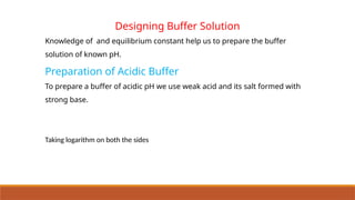 Designing Buffer Solution
Knowledge of and equilibrium constant help us to prepare the buffer
solution of known pH.
Preparation of Acidic Buffer
To prepare a buffer of acidic pH we use weak acid and its salt formed with
strong base.
Taking logarithm on both the sides
 