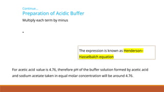 Continue…
Preparation of Acidic Buffer
Multiply each term by minus
•
The expression is known as Henderson–
Hasselbalch equation
For acetic acid value is 4.76, therefore pH of the buffer solution formed by acetic acid
and sodium acetate taken in equal molar concentration will be around 4.76.
 
