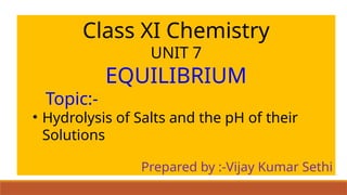 Class XI Chemistry
UNIT 7
EQUILIBRIUM
Topic:-
• Hydrolysis of Salts and the pH of their
Solutions
Prepared by :-Vijay Kumar Sethi
 