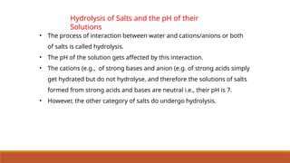 Hydrolysis of Salts and the pH of their
Solutions
• The process of interaction between water and cations/anions or both
of salts is called hydrolysis.
• The pH of the solution gets affected by this interaction.
• The cations (e.g., of strong bases and anion (e.g. of strong acids simply
get hydrated but do not hydrolyse, and therefore the solutions of salts
formed from strong acids and bases are neutral i.e., their pH is 7.
• However, the other category of salts do undergo hydrolysis.
 