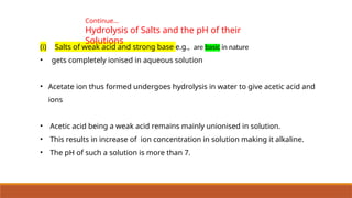 (i) Salts of weak acid and strong base e.g., are basic in nature
• gets completely ionised in aqueous solution
• Acetate ion thus formed undergoes hydrolysis in water to give acetic acid and
ions
• Acetic acid being a weak acid remains mainly unionised in solution.
• This results in increase of ion concentration in solution making it alkaline.
• The pH of such a solution is more than 7.
Continue…
Hydrolysis of Salts and the pH of their
Solutions
 