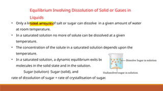Equilibrium Involving Dissolution of Solid or Gases in
Liquids
Solids in liquids
• Only a limited amount of salt or sugar can dissolve in a given amount of water
at room temperature.
• In a saturated solution no more of solute can be dissolved at a given
temperature.
• The concentration of the solute in a saturated solution depends upon the
temperature.
• In a saturated solution, a dynamic equilibrium exits between the solute
molecules in the solid state and in the solution.
Sugar (solution) Sugar (solid), and
rate of dissolution of sugar = rate of crystallisation of sugar.
 