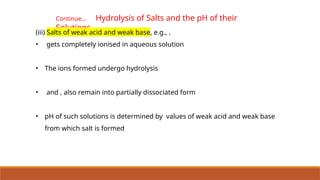 Continue… Hydrolysis of Salts and the pH of their
Solutions
(iii) Salts of weak acid and weak base, e.g., ,
• gets completely ionised in aqueous solution
• The ions formed undergo hydrolysis
• and , also remain into partially dissociated form
• pH of such solutions is determined by values of weak acid and weak base
from which salt is formed
 