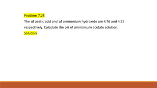 Problem 7.25
The of acetic acid and of ammonium hydroxide are 4.76 and 4.75
respectively. Calculate the pH of ammonium acetate solution.
Solution
 