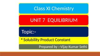 Class XI Chemistry
UNIT 7 EQUILIBRIUM
Topic:-
• Solubility Product Constant
Prepared by :-Vijay Kumar Sethi
 