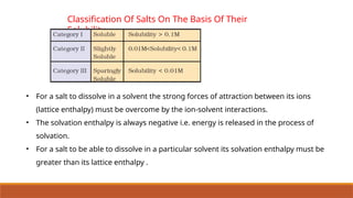 Classification Of Salts On The Basis Of Their
Solubility
• For a salt to dissolve in a solvent the strong forces of attraction between its ions
(lattice enthalpy) must be overcome by the ion-solvent interactions.
• The solvation enthalpy is always negative i.e. energy is released in the process of
solvation.
• For a salt to be able to dissolve in a particular solvent its solvation enthalpy must be
greater than its lattice enthalpy .
 