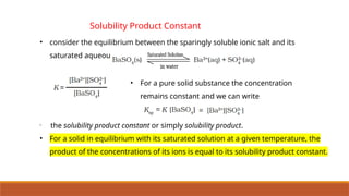 Solubility Product Constant
• consider the equilibrium between the sparingly soluble ionic salt and its
saturated aqueous solution.
• For a pure solid substance the concentration
remains constant and we can write
•
the solubility product constant or simply solubility product.
• For a solid in equilibrium with its saturated solution at a given temperature, the
product of the concentrations of its ions is equal to its solubility product constant.
 