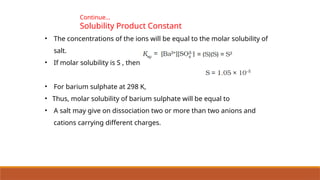 • The concentrations of the ions will be equal to the molar solubility of
salt.
• If molar solubility is S , then
• For barium sulphate at 298 K,
• Thus, molar solubility of barium sulphate will be equal to
• A salt may give on dissociation two or more than two anions and
cations carrying different charges.
Continue…
Solubility Product Constant
 