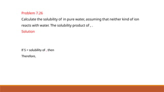 Problem 7.26
Calculate the solubility of in pure water, assuming that neither kind of ion
reacts with water. The solubility product of , .
Solution
If S = solubility of , then
Therefore,
 
