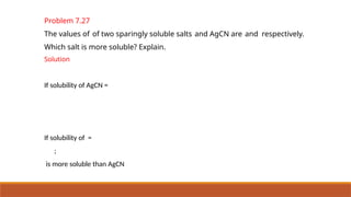 Problem 7.27
The values of of two sparingly soluble salts and AgCN are and respectively.
Which salt is more soluble? Explain.
Solution
If solubility of AgCN =
If solubility of =
;
is more soluble than AgCN
 