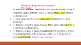 1) For solid liquid equilibrium, there is only one temperature (melting point) at 1
atm (1.013 bar) at which the two phases can coexist. Melting point is fixed at
constant pressure
2) For liquid vapour equilibrium, the vapour pressure is constant at a given
temperature.
3) For dissolution of solids in liquids, [Solute(s) Solute (solution)] the solubility is
constant at a given temperature.
4) For dissolution of gases in liquids, [Gas(g) Gas (aq)] the concentration of a gas
in liquid is proportional to the pressure (concentration) of the gas over the
liquid. [gas(aq)]/[gas(g)] is constant at a given temperature
Summary of Equilibrium In Physical
Processes
 