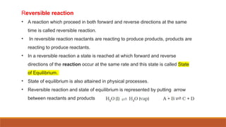 Reversible reaction
• A reaction which proceed in both forward and reverse directions at the same
time is called reversible reaction.
• In reversible reaction reactants are reacting to produce products, products are
reacting to produce reactants.
• In a reversible reaction a state is reached at which forward and reverse
directions of the reaction occur at the same rate and this state is called State
of Equilibrium.
• State of equilibrium is also attained in physical processes.
• Reversible reaction and state of equilibrium is represented by putting arrow
between reactants and products
 