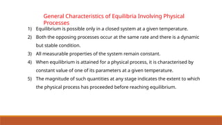 General Characteristics of Equilibria Involving Physical
Processes
1) Equilibrium is possible only in a closed system at a given temperature.
2) Both the opposing processes occur at the same rate and there is a dynamic
but stable condition.
3) All measurable properties of the system remain constant.
4) When equilibrium is attained for a physical process, it is characterised by
constant value of one of its parameters at a given temperature.
5) The magnitude of such quantities at any stage indicates the extent to which
the physical process has proceeded before reaching equilibrium.
 