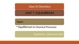 Class XI Chemistry
UNIT 7 EQUILIBRIUM
Topic:-
• Equilibrium-In Chemical Processes
Prepared by :-Vijay Kumar Sethi
 