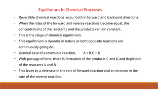 Equilibrium In Chemical Processes
• Reversible chemical reactions occur both in forward and backward directions.
• When the rates of the forward and reverse reactions become equal, the
concentrations of the reactants and the products remain constant.
• This is the stage of chemical equilibrium.
• This equilibrium is dynamic in nature as both opposite reactions are
continuously going on.
• General case of a reversible reaction, A + B C + D
• With passage of time, there is formation of the products C and D and depletion
of the reactants A and B .
• This leads to a decrease in the rate of forward reaction and an increase in the
rate of the reverse reaction.
 