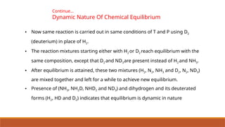 • Now same reaction is carried out in same conditions of T and P using D2
(deuterium) in place of H2.
• The reaction mixtures starting either with H2 or D2 reach equilibrium with the
same composition, except that D2 and ND3are present instead of H2 and NH3.
• After equilibrium is attained, these two mixtures (H2, N2, NH3 and D2, N2, ND3)
are mixed together and left for a while to achieve new equilibrium.
• Presence of (NH3, NH2D, NHD2 and ND3) and dihydrogen and its deuterated
forms (H2, HD and D2) indicates that equilibrium is dynamic in nature
Continue…
Dynamic Nature Of Chemical Equilibrium
 