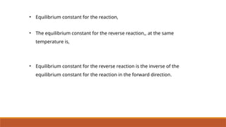 • Equilibrium constant for the reaction,
• The equilibrium constant for the reverse reaction,, at the same
temperature is,
• Equilibrium constant for the reverse reaction is the inverse of the
equilibrium constant for the reaction in the forward direction.
 