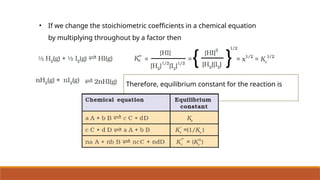 • If we change the stoichiometric coefficients in a chemical equation
by multiplying throughout by a factor then
Therefore, equilibrium constant for the reaction is
equal to
 