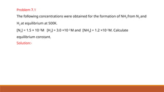 Problem 7.1
The following concentrations were obtained for the formation of NH3 from N2 and
H2 at equilibrium at 500K.
[N2] = 1.5 × 10–2
M [H2] = 3.0 ×10–2
M and [NH3] = 1.2 ×10–2
M. Calculate
equilibrium constant.
Solution:-
 