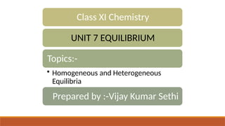 Class XI Chemistry
UNIT 7 EQUILIBRIUM
Topics:-
• Homogeneous and Heterogeneous
Equilibria
Prepared by :-Vijay Kumar Sethi
 