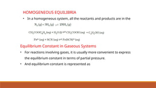 HOMOGENEOUS EQUILIBRIA
• In a homogeneous system, all the reactants and products are in the
same phase.
Equilibrium Constant in Gaseous Systems
• For reactions involving gases, it is usually more convenient to express
the equilibrium constant in terms of partial pressure.
• And equilibrium constant is represented as
 