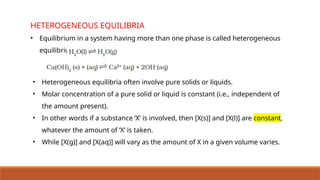HETEROGENEOUS EQUILIBRIA
• Equilibrium in a system having more than one phase is called heterogeneous
equilibrium.
• Heterogeneous equilibria often involve pure solids or liquids.
• Molar concentration of a pure solid or liquid is constant (i.e., independent of
the amount present).
• In other words if a substance ‘X’ is involved, then [X(s)] and [X(l)] are constant,
whatever the amount of ‘X’ is taken.
• While [X(g)] and [X(aq)] will vary as the amount of X in a given volume varies.
 