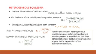 HETEROGENEOUS EQUILIBRIA
• thermal dissociation of calcium carbonate
• On the basis of the stoichiometric equation, we can write,
• Since [CaCO3(s)] and [CaO(s)] are both constant,
For the existence of heterogeneous
equilibrium pure solids or liquids must
also be present at equilibrium, but their
concentrations or partial pressures do not
appear in the expression of the
equilibrium constant.
 