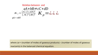 Relation between and
aA+bB⇌cC+dD
K c =
[ C ]c
[ D ]d
[ A ]
a
[ B ]
b K p =¿¿ ¿
pV = nRT
where Dn = (number of moles of gaseous products) – (number of moles of gaseous
reactants) in the balanced chemical equation.
 