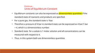 Continue…
Units of Equilibrium Constant
• Equilibrium constants can also be expressed as dimensionless quantities if the
standard state of reactants and products are specified.
• For a pure gas, the standard state is 1bar.
• Therefore a pressure of 4 bar in standard state can be expressed as 4 bar/1 bar
= 4, which is a dimensionless number.
• Standard state for a solute is 1 molar solution and all concentrations can be
measured with respect to it.
• Thus, in this system both are dimensionless quantities
 