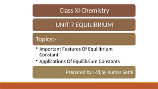 Class XI Chemistry
UNIT 7 EQUILIBRIUM
Topics:-
• Important Features Of Equilibrium
Constant
• Applications Of Equilibrium Constants
Prepared by :-Vijay Kumar Sethi
 