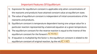 Important Features Of Equilibrium
Constant
1) Expression for equilibrium constant is applicable only when concentrations of
the reactants and products have attained constant value at equilibrium state.
2) The value of equilibrium constant is independent of initial concentrations of the
reactants and products.
3) Equilibrium constant is temperature dependent having one unique value for a
particular reaction represented by a balanced equation at a given temperature.
4) The equilibrium constant for the reverse reaction is equal to the inverse of the
equilibrium constant for the forward reaction.
5) If equation is multiplied by the factor n, the equilibrium constant is related to the
equilibrium constant of original reaction, by the relation .
 
