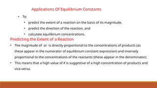 Applications Of Equilibrium Constants
• To:
• predict the extent of a reaction on the basis of its magnitude,
• predict the direction of the reaction, and
• calculate equilibrium concentrations.
Predicting the Extent of a Reaction
• The magnitude of or is directly proportional to the concentrations of products (as
these appear in the numerator of equilibrium constant expression) and inversely
proportional to the concentrations of the reactants (these appear in the denominator).
• This means that a high value of K is suggestive of a high concentration of products and
vice-versa.
 