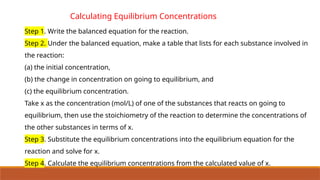 Calculating Equilibrium Concentrations
Step 1. Write the balanced equation for the reaction.
Step 2. Under the balanced equation, make a table that lists for each substance involved in
the reaction:
(a) the initial concentration,
(b) the change in concentration on going to equilibrium, and
(c) the equilibrium concentration.
Take x as the concentration (mol/L) of one of the substances that reacts on going to
equilibrium, then use the stoichiometry of the reaction to determine the concentrations of
the other substances in terms of x.
Step 3. Substitute the equilibrium concentrations into the equilibrium equation for the
reaction and solve for x.
Step 4. Calculate the equilibrium concentrations from the calculated value of x.
 