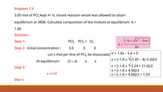 Problem 7.9
3.00 mol of PCl5 kept in 1L closed reaction vessel was allowed to attain
equilibrium at 380K. Calculate composition of the mixture at equilibrium. Kc=
1.80
Solution:-
Step 1: PCl5 PCl3 + Cl2
Step 2: Initial concentration : 3.0 0 0
Let x mol per litre of PCl5 be dissociated
At equilibrium: (3 – x) x x
Step 3:
x =1.59
Step 4:
x2
+ 1.8x – 5.4 = 0
x = [–1.8 ± Ö(1.8)2
– 4(–5.4)]/2
x = [–1.8 ± Ö3.24 + 21.6]/2
x = [–1.8 ± 4.98]/2
x = [–1.8 + 4.98]/2 = 1.59
 