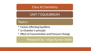 Class XI Chemistry
UNIT 7 EQUILIBRIUM
Topics:-
• Factors Affecting Equilibria
• Le Chatelier’s principle
• Effect of Concentration and Pressure Change
Prepared by :-Vijay Kumar Sethi
 