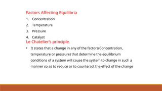 Factors Affecting Equilibria
1. Concentration
2. Temperature
3. Pressure
4. Catalyst
Le Chatelier’s principle.
• It states that a change in any of the factors(Concentration,
temperature or pressure) that determine the equilibrium
conditions of a system will cause the system to change in such a
manner so as to reduce or to counteract the effect of the change
 