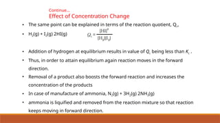 Continue…
Effect of Concentration Change
• The same point can be explained in terms of the reaction quotient, Qc,
• H2(g) + I2(g) 2HI(g)
• Addition of hydrogen at equilibrium results in value of Qc being less than Kc .
• Thus, in order to attain equilibrium again reaction moves in the forward
direction.
• Removal of a product also boosts the forward reaction and increases the
concentration of the products
• In case of manufacture of ammonia, N2(g) + 3H2(g) 2NH3(g)
• ammonia is liquified and removed from the reaction mixture so that reaction
keeps moving in forward direction.
 
