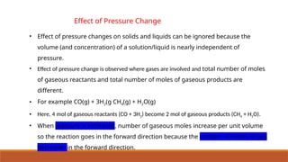 Effect of Pressure Change
• Effect of pressure changes on solids and liquids can be ignored because the
volume (and concentration) of a solution/liquid is nearly independent of
pressure.
• Effect of pressure change is observed where gases are involved and total number of moles
of gaseous reactants and total number of moles of gaseous products are
different.
• For example CO(g) + 3H2(g CH4(g) + H2O(g)
• Here, 4 mol of gaseous reactants (CO + 3H2) become 2 mol of gaseous products (CH4 + H2O).
• When pressure is increased, number of gaseous moles increase per unit volume
so the reaction goes in the forward direction because the number of moles of gas
decreases in the forward direction.
 