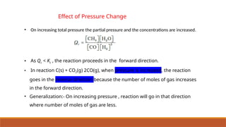 • On increasing total pressure the partial pressure and the concentrations are increased.
• As Qc < Kc , the reaction proceeds in the forward direction.
• In reaction C(s) + CO2(g) 2CO(g), when pressure is increased, the reaction
goes in the reverse direction because the number of moles of gas increases
in the forward direction.
• Generalization:- On increasing pressure , reaction will go in that direction
where number of moles of gas are less.
Effect of Pressure Change
 