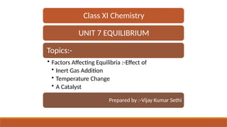 Class XI Chemistry
UNIT 7 EQUILIBRIUM
Topics:-
• Factors Affecting Equilibria :-Effect of
• Inert Gas Addition
• Temperature Change
• A Catalyst
Prepared by :-Vijay Kumar Sethi
 