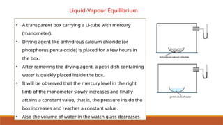 Liquid-Vapour Equilibrium
• A transparent box carrying a U-tube with mercury
(manometer).
• Drying agent like anhydrous calcium chloride (or
phosphorus penta-oxide) is placed for a few hours in
the box.
• After removing the drying agent, a petri dish containing
water is quickly placed inside the box.
• It will be observed that the mercury level in the right
limb of the manometer slowly increases and finally
attains a constant value, that is, the pressure inside the
box increases and reaches a constant value.
• Also the volume of water in the watch glass decreases
 