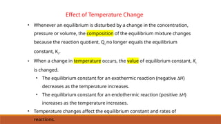 Effect of Temperature Change
• Whenever an equilibrium is disturbed by a change in the concentration,
pressure or volume, the composition of the equilibrium mixture changes
because the reaction quotient, Qc no longer equals the equilibrium
constant, Kc.
• When a change in temperature occurs, the value of equilibrium constant, Kc
is changed.
• The equilibrium constant for an exothermic reaction (negative DH)
decreases as the temperature increases.
• The equilibrium constant for an endothermic reaction (positive DH)
increases as the temperature increases.
• Temperature changes affect the equilibrium constant and rates of
reactions.
 