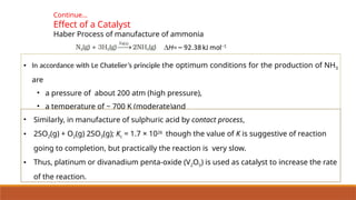 Continue…
Effect of a Catalyst
Haber Process of manufacture of ammonia
• In accordance with Le Chatelier’s principle the optimum conditions for the production of NH3
are
• a pressure of about 200 atm (high pressure),
• a temperature of ~ 700 K (moderate)and
• the use of a catalyst such as iron
• Similarly, in manufacture of sulphuric acid by contact process,
• 2SO2(g) + O2(g) 2SO3(g); Kc = 1.7 × 1026
though the value of K is suggestive of reaction
going to completion, but practically the reaction is very slow.
• Thus, platinum or divanadium penta-oxide (V2O5) is used as catalyst to increase the rate
of the reaction.
 